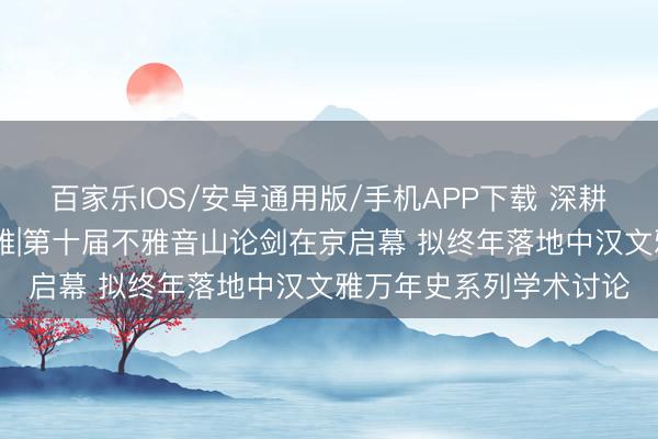 百家乐IOS/安卓通用版/手机APP下载 深耕公益文脉 溯源中原文雅|第十届不雅音山论剑在京启幕 拟终年落地中汉文雅万年史系列学术讨论