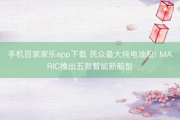 手机百家家乐app下载 民众最大纯电油船! MARIC推出五款智能新船型