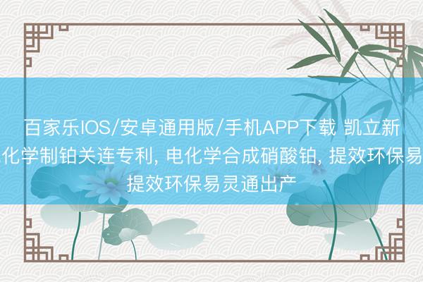 百家乐IOS/安卓通用版/手机APP下载 凯立新材肯求电化学制铂关连专利， 电化学合成硝酸铂， 提效环保易灵通出产
