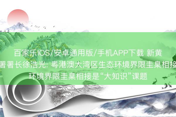 百家乐IOS/安卓通用版/手机APP下载 新黄河对话香港环保署署长徐浩光: 粤港澳大湾区生态环境界限圭臬相接是“大知识”课题