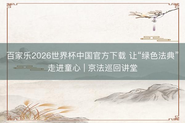 百家乐2026世界杯中国官方下载 让“绿色法典”走进童心 | 京法巡回讲堂