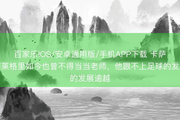 百家乐IOS/安卓通用版/手机APP下载 卡萨诺:阿莱格里如今也曾不得当当老师,他跟不上足球的发展逾越