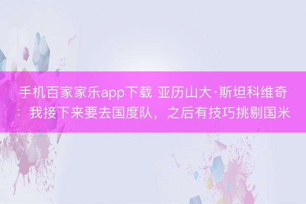 手机百家家乐app下载 亚历山大·斯坦科维奇：我接下来要去国度队，之后有技巧挑剔国米