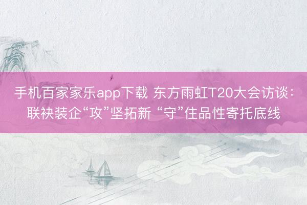 手机百家家乐app下载 东方雨虹T20大会访谈：联袂装企“攻”坚拓新 “守”住品性寄托底线
