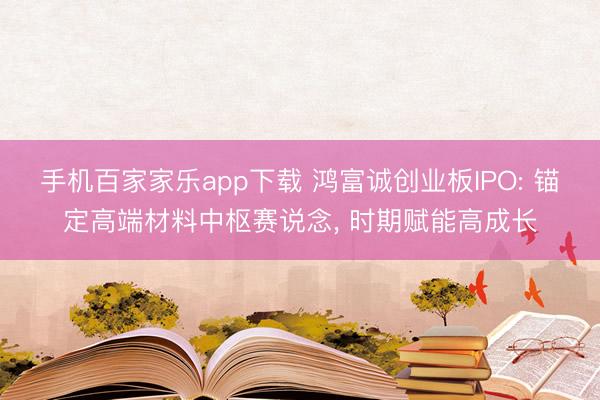 手机百家家乐app下载 鸿富诚创业板IPO: 锚定高端材料中枢赛说念， 时期赋能高成长