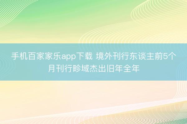 手机百家家乐app下载 境外刊行东谈主前5个月刊行畛域杰出旧年全年