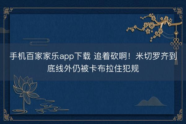 手机百家家乐app下载 追着砍啊！米切罗齐到底线外仍被卡布拉住犯规