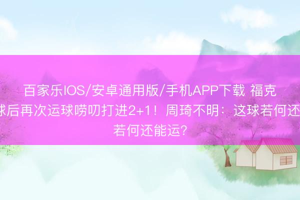百家乐IOS/安卓通用版/手机APP下载 福克斯收球后再次运球唠叨打进2+1！周琦不明：这球若何还能运？