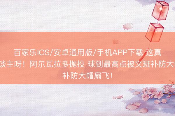 百家乐IOS/安卓通用版/手机APP下载 这真外星东谈主呀！阿尔瓦拉多抛投 球到最高点被文班补防大帽扇飞！