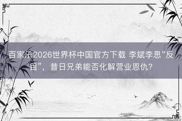 百家乐2026世界杯中国官方下载 李斌李思“反目”,昔日兄弟能否化解营业恩仇?