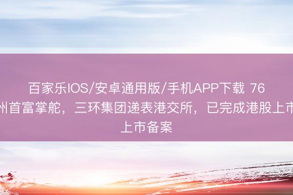 百家乐IOS/安卓通用版/手机APP下载 76岁潮州首富掌舵，三环集团递表港交所，已完成港股上市备案