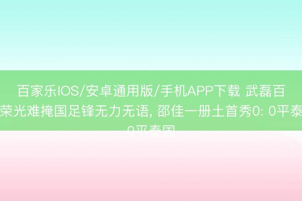 百家乐IOS/安卓通用版/手机APP下载 武磊百场荣光难掩国足锋无力无语， 邵佳一册土首秀0: 0平泰国