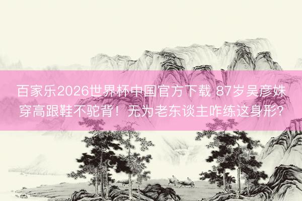 百家乐2026世界杯中国官方下载 87岁吴彦姝穿高跟鞋不驼背！无为老东谈主咋练这身形？