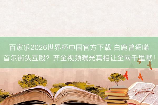 百家乐2026世界杯中国官方下载 白鹿曾舜晞首尔街头互殴？齐全视频曝光真相让全网千里默！