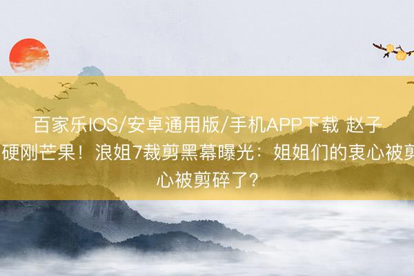 百家乐IOS/安卓通用版/手机APP下载 赵子琪凌晨硬刚芒果！浪姐7裁剪黑幕曝光：姐姐们的衷心被剪碎了？