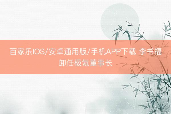 百家乐IOS/安卓通用版/手机APP下载 李书福卸任极氪董事长
