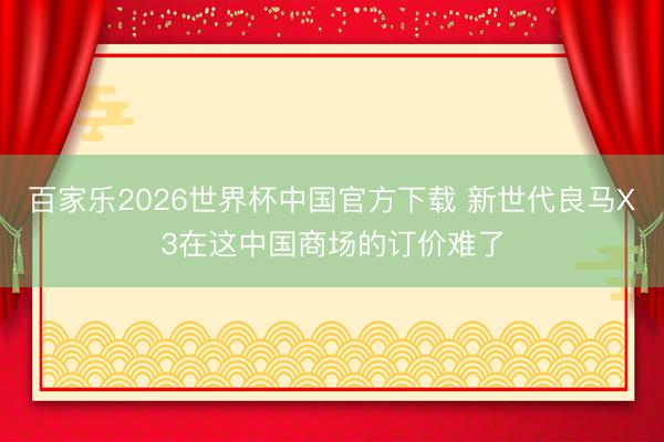 百家乐2026世界杯中国官方下载 新世代良马X3在这中国商场的订价难了