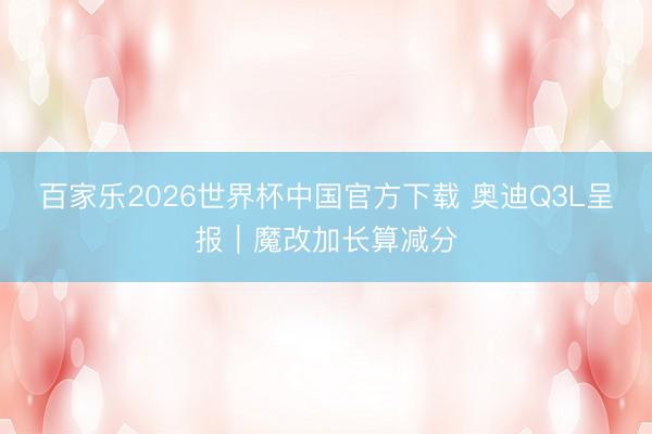 百家乐2026世界杯中国官方下载 奥迪Q3L呈报｜魔改加长算减分