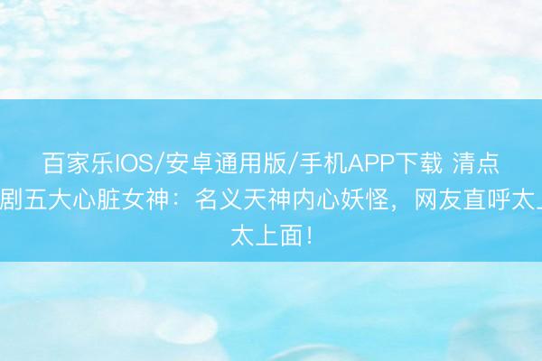 百家乐IOS/安卓通用版/手机APP下载 清点古装剧五大心脏女神：名义天神内心妖怪，网友直呼太上面！