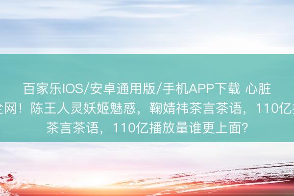百家乐IOS/安卓通用版/手机APP下载 心脏女神TOP3引爆全网!陈王人灵妖姬魅惑,鞠婧祎茶言茶语,110亿播放量谁更上面?