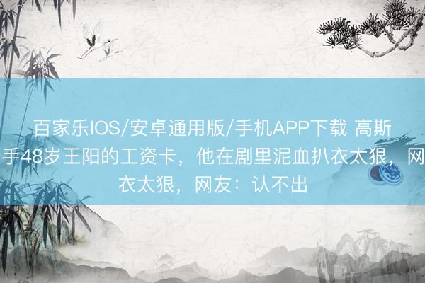 百家乐IOS/安卓通用版/手机APP下载 高斯的手，拿合手48岁王阳的工资卡，他在剧里泥血扒衣太狠，网友：认不出