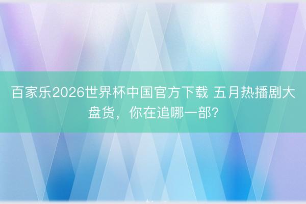 百家乐2026世界杯中国官方下载 五月热播剧大盘货，你在追哪一部？