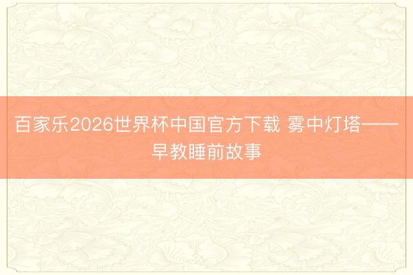 百家乐2026世界杯中国官方下载 雾中灯塔——早教睡前故事