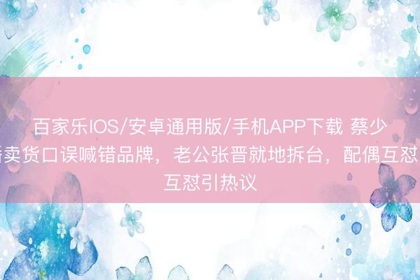 百家乐IOS/安卓通用版/手机APP下载 蔡少芬直播卖货口误喊错品牌，老公张晋就地拆台，配偶互怼引热议