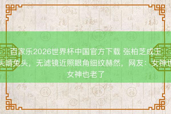 百家乐2026世界杯中国官方下载 张柏芝成王人街头啃兔头,无滤镜近照眼角细纹赫然,网友:女神也老了