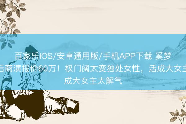 百家乐IOS/安卓通用版/手机APP下载 奚梦瑶差异后商演报价60万!权门阔太变独处女性,活成大女主太解气