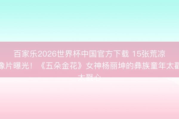 百家乐2026世界杯中国官方下载 15张荒凉老像片曝光!《五朵金花》女神杨丽坤的彝族童年太戳心