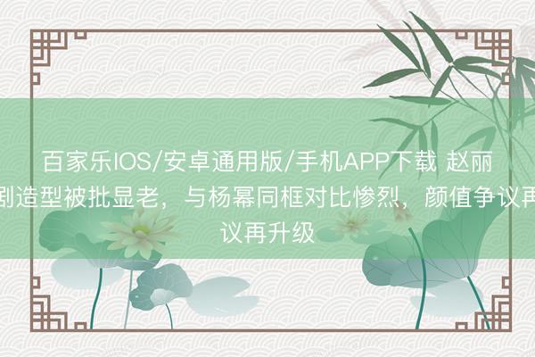百家乐IOS/安卓通用版/手机APP下载 赵丽颖新剧造型被批显老，与杨幂同框对比惨烈，颜值争议再升级