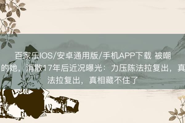 百家乐IOS/安卓通用版/手机APP下载 被嘲“最丑女主”的她，消散17年后近况曝光：力压陈法拉复出，真相藏不住了