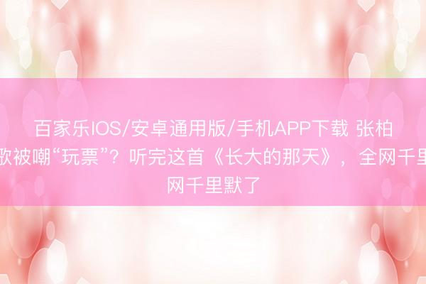 百家乐IOS/安卓通用版/手机APP下载 张柏芝新歌被嘲“玩票”？听完这首《长大的那天》，全网千里默了