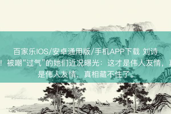 百家乐IOS/安卓通用版/手机APP下载 刘诗诗郭晓婷同框！被嘲“过气”的她们近况曝光：这才是伟人友情，真相藏不住了。
