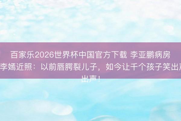 百家乐2026世界杯中国官方下载 李亚鹏病房亮李嫣近照：以前唇腭裂儿子，如今让千个孩子笑出声！
