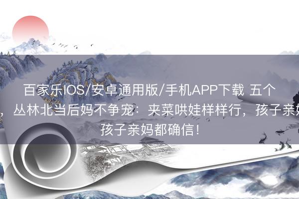 百家乐IOS/安卓通用版/手机APP下载 五个娃四个妈，丛林北当后妈不争宠：夹菜哄娃样样行，孩子亲妈都确信！