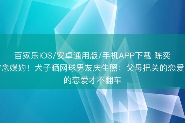 百家乐IOS/安卓通用版/手机APP下载 陈奕迅躬行作念媒妁!犬子晒网球男友庆生照:父母把关的恋爱才不翻车