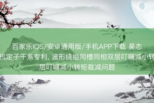 百家乐IOS/安卓通用版/手机APP下载 昊志机电肯求电机定子干系专利， 波形绕组同槽同相双层叮嘱减小转矩裁减问题