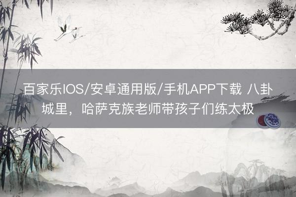 百家乐IOS/安卓通用版/手机APP下载 八卦城里，哈萨克族老师带孩子们练太极