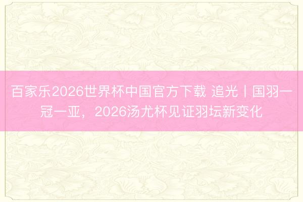 百家乐2026世界杯中国官方下载 追光丨国羽一冠一亚，2026汤尤杯见证羽坛新变化