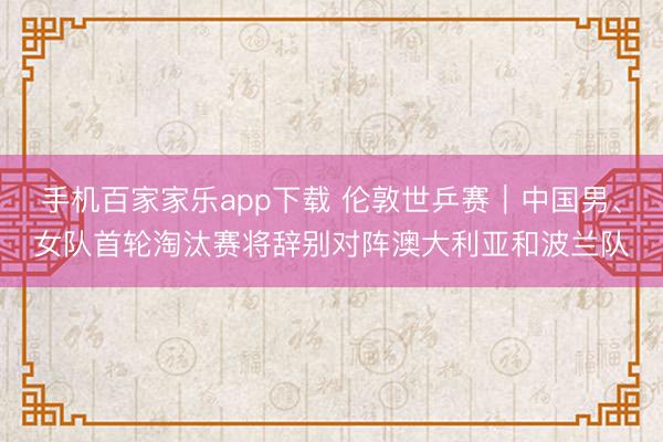 手机百家家乐app下载 伦敦世乒赛|中国男、女队首轮淘汰赛将辞别对阵澳大利亚和波兰队
