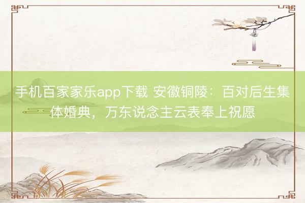 手机百家家乐app下载 安徽铜陵：百对后生集体婚典，万东说念主云表奉上祝愿