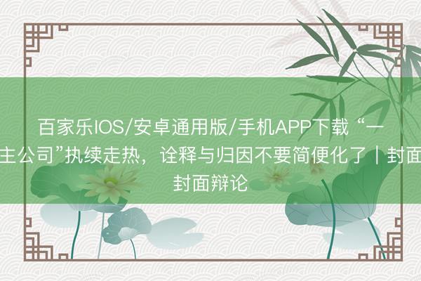 百家乐IOS/安卓通用版/手机APP下载 “一东谈主公司”执续走热，诠释与归因不要简便化了｜封面辩论