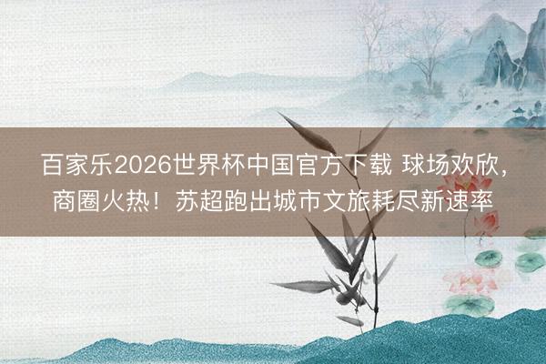 百家乐2026世界杯中国官方下载 球场欢欣，商圈火热！苏超跑出城市文旅耗尽新速率