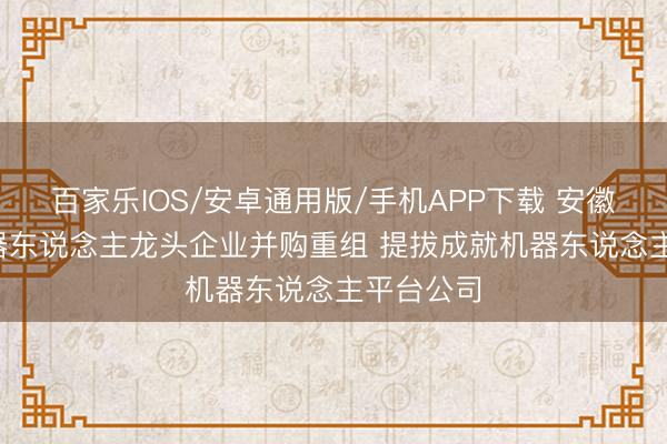 百家乐IOS/安卓通用版/手机APP下载 安徽: 提拔机器东说念主龙头企业并购重组 提拔成就机器东说念主平台公司