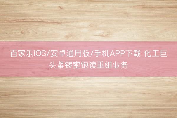 百家乐IOS/安卓通用版/手机APP下载 化工巨头紧锣密饱读重组业务