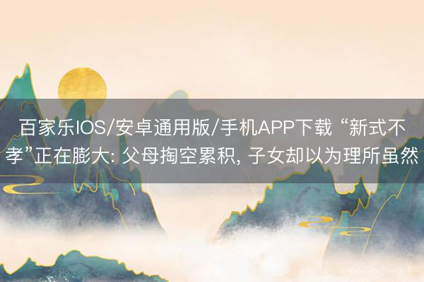 百家乐IOS/安卓通用版/手机APP下载 “新式不孝”正在膨大: 父母掏空累积， 子女却以为理所虽然