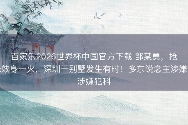 百家乐2026世界杯中国官方下载 邹某勇，抢救无效身一火，深圳一别墅发生有时！多东说念主涉嫌犯科