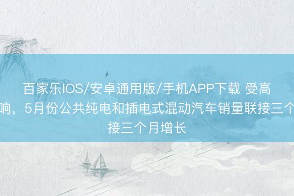 百家乐IOS/安卓通用版/手机APP下载 受高油价影响，5月份公共纯电和插电式混动汽车销量联接三个月增长